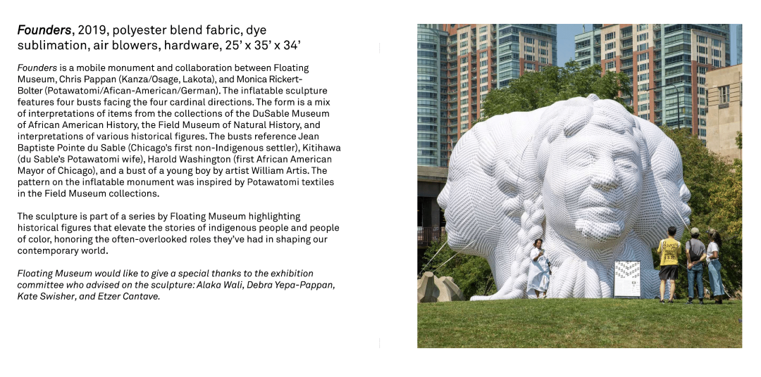 Founders is a mobile monument and collaboration between Floating Museum, Chris Pappan (Kanza/Osage, Lakota), and Monica Rickert Bolter (Potawatomi/African-American/German). The inflatable sculpture features four busts facing the four cardinal directions. The busts reference Jean Baptiste Pointe du Sable (Chicago’s first non-Indigenous settler), Kitihawa (du Sable’s Potawatomi wife), Harold Washington (first African American Mayor of Chicago), and a bust of a young boy by artist William Artis. The pattern on the inflatable monument was inspired by Potawatomi textiles in the Field Museum collections. 